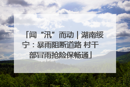 闻“汛”而动｜湖南绥宁：暴雨阻断道路 村干部冒雨抢险保畅通